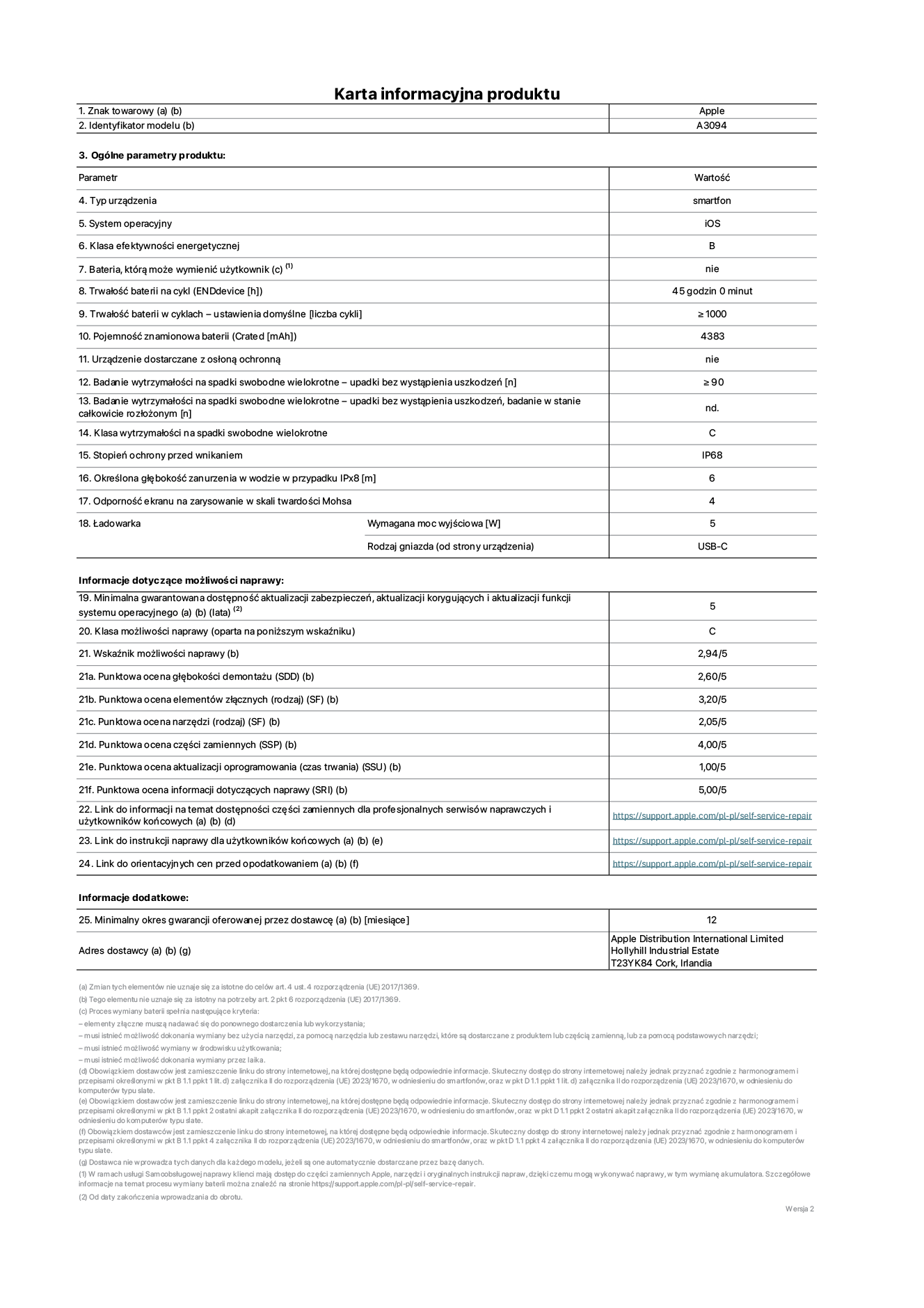 Karta informacyjna produktu dla iPhone'a 15 plus, model A3094. Dostawca: Apple Distribution International Limited, Hollyhill Industrial Estate. Cork, Irlandia T23 YK84. Rodzaj urz?dzenia: smartfon. System operacyjny: iOS. Klasa efektywno?ci energetycznej: B. Mo?liwo?? wymiany baterii przez u?ytkownika: nie. Trwa?o?? baterii na cykl: 45 godzin. Trwa?o?? baterii w cyklach (liczba cykli ?adowania przy domy?lnych ustawieniach): ≥ 1000. Znamionowa pojemno?? baterii: 4383 mAh. Dostarczany z nak?adk? ochronn?: nie. Wytrzyma?o?? na spadki swobodne wielokrotne (liczba upadków bez awarii): ≥ 90. Wytrzyma?o?? na spadki swobodne wielokrotne (liczba upadków bez awarii przy ca?kowitym roz?o?eniu urz?dzenia): nie dotyczy. Klasa wytrzyma?o?ci na wielokrotne upadki: C. Stopień ochrony przed wnikaniem: IP68. Okre?lona g??boko?? zanurzenia w wodzie w przypadku IPx8: 6 metrów. Odporno?? ekranu na zarysowania (skala twardo?ci Mohsa): 4. Minimalna moc wyj?ciowa ?adowarki: 5 W. Typ z??cza ?adowarki (przy urz?dzeniu): USB-C. Minimalny gwarantowany okres dost?pno?ci aktualizacji zabezpieczeń systemu operacyjnego, poprawek i nowych funkcji: 5 lat. Klasa mo?liwo?ci naprawy: C. Wska?nik mo?liwo?ci naprawy: 2,94/5. Ocena g??boko?ci demonta?u (SDD): 2,60/5. Ocena elementów z??cznych: 3,20/5. Ocena narz?dzi: 2,05/5. Ocena cz??ci zamiennych: 4,00/5. Ocena aktualizacji oprogramowania: 1,00/5. Ocena informacji dotycz?cych naprawy: 5,00/5. Link do informacji o dost?pno?ci cz??ci zamiennych dla serwisantów i u?ytkowników końcowych: https://support.apple.com/self-service-repair. Link do instrukcji napraw dla u?ytkowników końcowych: https://support.apple.com/self-service-repair. Link do orientacyjnych cen bez podatku: https://support.apple.com/self-service-repair. Obowi?zuje 12-miesi?czna gwarancja ogólna.