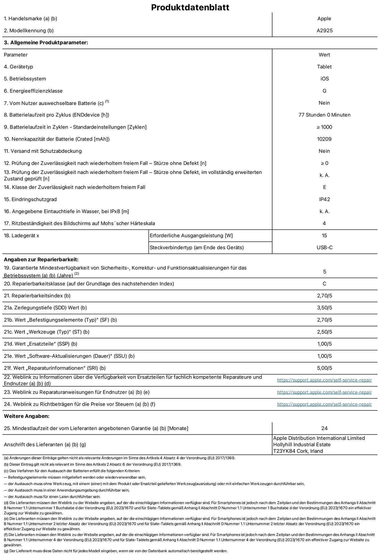 Produktinformationsblatt für 13" iPad Pro Wi?Fi. Modell A2925. Bereitgestellt von Apple Distribution International Ltd, Hollyhill Industrial Estate. Cork, Irland T23 YK84. Ger?tetyp: Tablet. Betriebssystem: iOS. Energieeffizienzklasse: G. Vom Benutzer auswechselbare Batterie: nein. Batterielaufzeit: 77 Stunden. Batterielaufzeit in Zyklen: ≥ 1000. Nennkapazit?t der Batterie: 10.209 mAh. Prüfung der Zuverl?ssigkeit nach wiederholtem freiem Fall – Stürze ohne Defekt: ≥ 0. Klasse der Zuverl?ssigkeit nach wiederholtem freiem Fall: E. Eindringschutzgrad: IP42. Ritzbest?ndigkeit des Displays auf Mohs’scher H?rteskala: 4. Erforderliche Ausgangsleistung des Ladeger?ts: 15W. Anschluss Ladeger?t: USB?C. Garantierte Mindestverfügbarkeit von Sicherheits?, Korrektur? und Funktionsaktualisierungen für das Betriebssystem: 5 Jahre. Reparierbarkeitsklasse: C. Reparierbarkeitsindex: 2,70/5. Wert ?Zerlegungstiefe“: 3,50/5. Wert ?Befestigungselemente“: 2,70/5. Wert ?Werkzeuge“: 2,50/5. Wert ?Ersatzteile“: 1,00/5. Wert ?Software-Aktualisierungen“: 1,00/5. Wert ?Reparaturinformationen“: 5,00/5. Weblink zu Informationen über die Verfügbarkeit von Ersatzteilen für fachlich kompetente Reparateure und Endnutzer: https://support.apple.com/self-service-repair. Weblink zu Reparaturanweisungen für Endnutzer: https://support.apple.com/self-service-repair. Weblink zu Richtbetr?gen für die Preise vor Steuern: https://support.apple.com/self-service-repair. 24 Monate angebotene allgemeine Garantie.