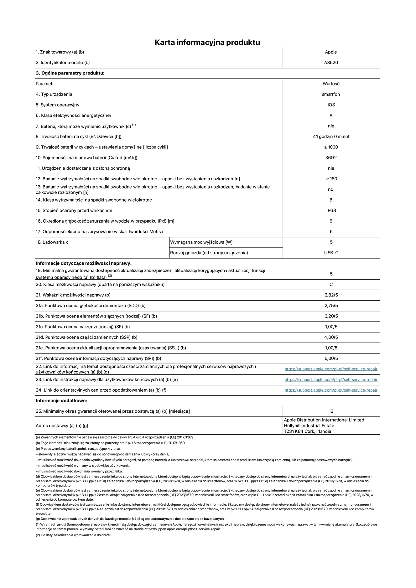 Karta informacyjna produktu dla iPhone'a 17, model A3520. Dostawca: Apple Distribution International Limited, Hollyhill Industrial Estate. Cork, Irlandia T23 YK84.  Rodzaj urz?dzenia: smartfon. System operacyjny: iOS. Klasa efektywno?ci energetycznej: A. Mo?liwo?? wymiany baterii przez u?ytkownika: nie. Trwa?o?? baterii na cykl: 41 godzin. Trwa?o?? baterii w cyklach (liczba cykli ?adowania przy domy?lnych ustawieniach): wi?ksza lub równa 1000.  Znamionowa pojemno?? baterii: 3692 miliamperogodziny. Dostarczany z nak?adk? ochronn?: nie. Wytrzyma?o?? na spadki swobodne wielokrotne (liczba upadków bez awarii): wi?ksza lub równa 180.  Wytrzyma?o?? na spadki swobodne wielokrotne (liczba upadków bez awarii przy ca?kowitym roz?o?eniu urz?dzenia): nie dotyczy. Klasa wytrzyma?o?ci na wielokrotne upadki: B. Stopień ochrony przed wnikaniem: IP68. Okre?lona g??boko?? zanurzenia w wodzie w przypadku IPx8: 6 metrów. Odporno?? ekranu na zarysowania (skala twardo?ci Mohsa):  5. Minimalna moc wyj?ciowa ?adowarki: 5 watów. Typ z??cza ?adowarki (przy urz?dzeniu): USB?C. Minimalny gwarantowany okres dost?pno?ci aktualizacji zabezpieczeń systemu operacyjnego, poprawek i nowych funkcji: 5 lat. Klasa mo?liwo?ci naprawy: C. Wska?nik mo?liwo?ci naprawy: 2,82/5. Ocena g??boko?ci demonta?u: (SDD):  2,75/5. Ocena elementów z??cznych: 3,20/5. Ocena narz?dzi: 1,00/5. Ocena cz??ci zamiennych: 4,00/5. Ocena aktualizacji oprogramowania: 1,00/5. Ocena informacji dotycz?cych naprawy: 5,00/5. Link do informacji o dost?pno?ci cz??ci zamiennych dla serwisantów i u?ytkowników końcowych: https://support.apple.com/self-service-repair. Link do instrukcji napraw dla u?ytkowników końcowych: https://support.apple.com/self-service-repair. Link do orientacyjnych cen bez podatku: https://support.apple.com/self-service-repair. Obowi?zuje 12?miesi?czna gwarancja ogólna.